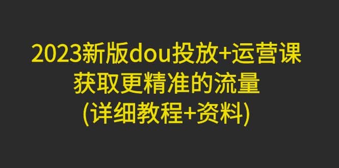 2023新版dou投放 运营课：获取更精准的流量(详细教程 资料)无水印-先锋思维