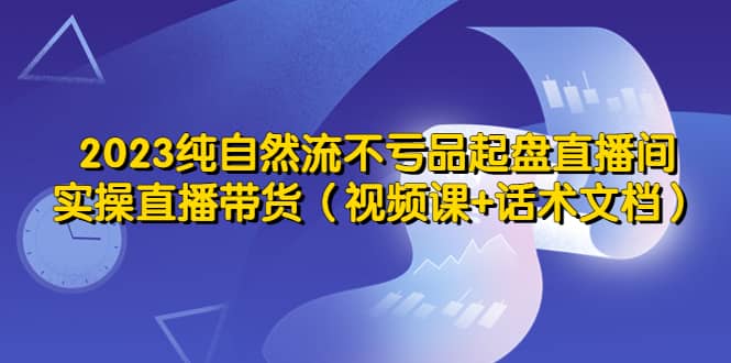 2023纯自然流不亏品起盘直播间，实操直播带货（视频课 话术文档）-先锋思维