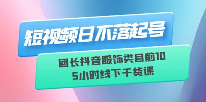 短视频日不落起号【6月11线下课】团长抖音服饰类目前10 5小时线下干货课-先锋思维