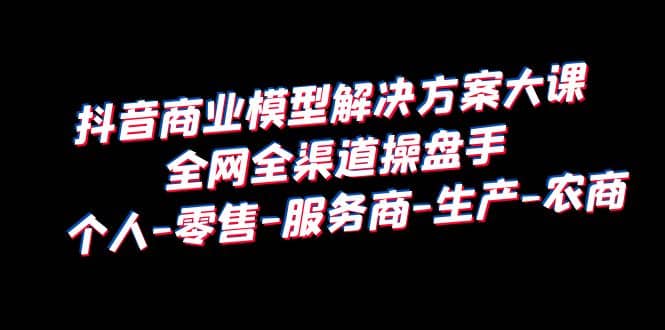 抖音商业 模型解决方案大课 全网全渠道操盘手 个人-零售-服务商-生产-农商-先锋思维