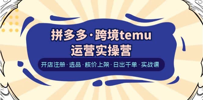 拼多多·跨境temu运营实操营：开店注册·选品·核价上架·日出千单·实战课-先锋思维