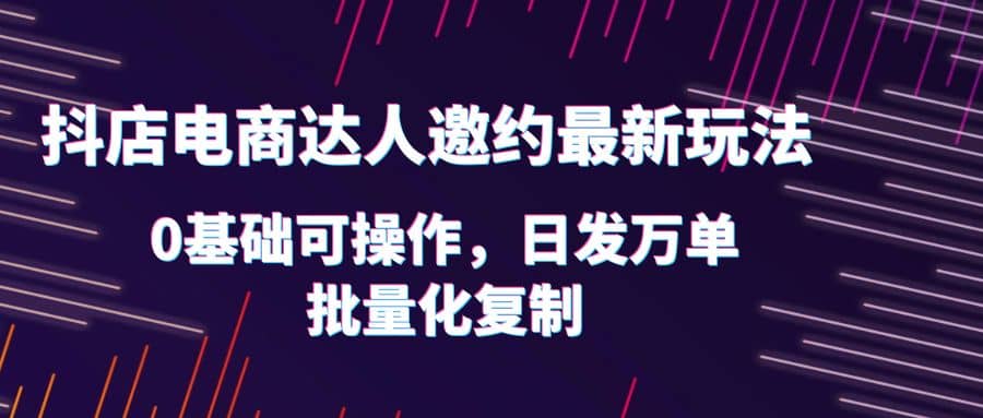 抖店电商达人邀约最新玩法，0基础可操作，日发万单，批量化复制-先锋思维