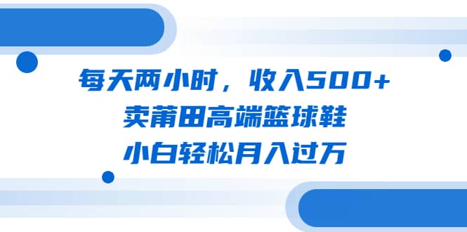 每天两小时，收入500 ，卖莆田高端篮球鞋，小白轻松月入过万（教程 素材）-先锋思维