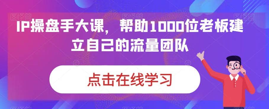 IP-操盘手大课，帮助1000位老板建立自己的流量团队（13节课）-先锋思维