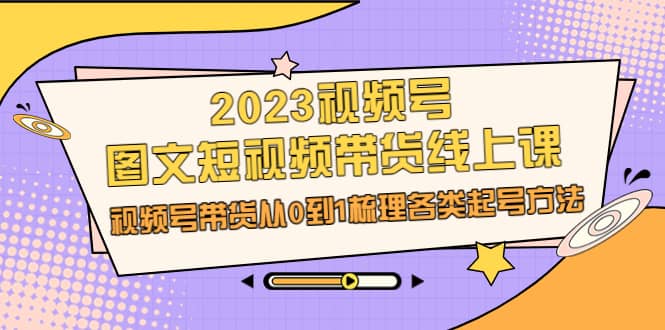 2023视频号-图文短视频带货线上课，视频号带货从0到1梳理各类起号方法-先锋思维