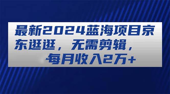 最新2024蓝海项目京东逛逛，无需剪辑，每月收入2万+-先锋思维