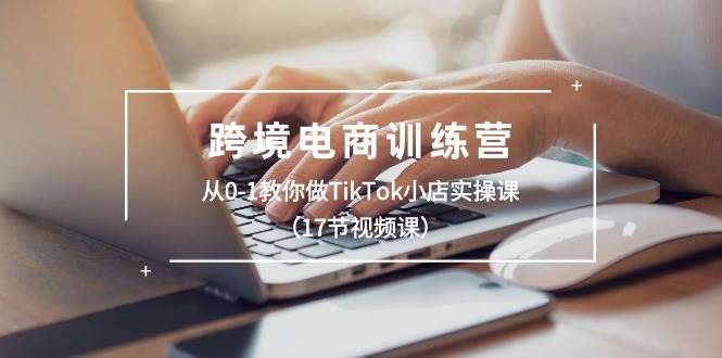 跨境电商训练营：从0-1教你做TikTok小店实操课（17节视频课）-先锋思维