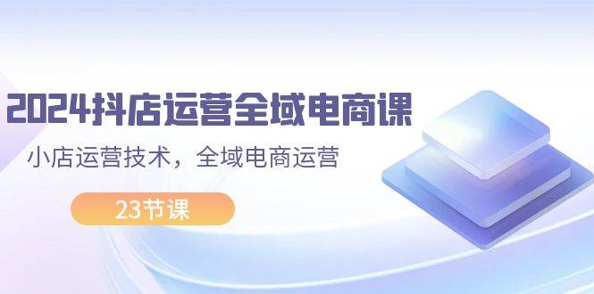 2024抖店运营-全域电商课，小店运营技术，全域电商运营（23节课）-先锋思维