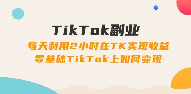 TikTok副业：每天利用2小时在TK实现收益，零基础TikTok上如何变现，34节程-先锋思维