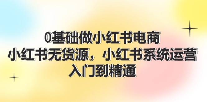 0基础做小红书电商，小红书无货源，小红书系统运营，入门到精通 (70节)-先锋思维