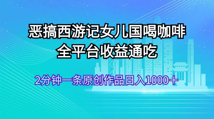 恶搞西游记女儿国喝咖啡 全平台收益通吃 2分钟一条原创作品日入1000＋-先锋思维