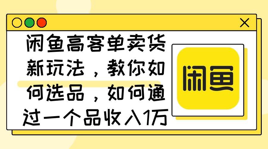 闲鱼高客单卖货新玩法，教你如何选品，如何通过一个品收入1万+-先锋思维