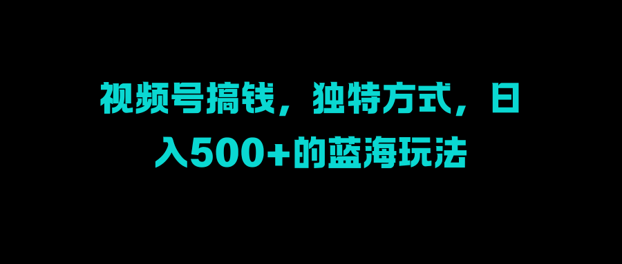 视频号搞钱，独特方式，日入500+的蓝海玩法-先锋思维