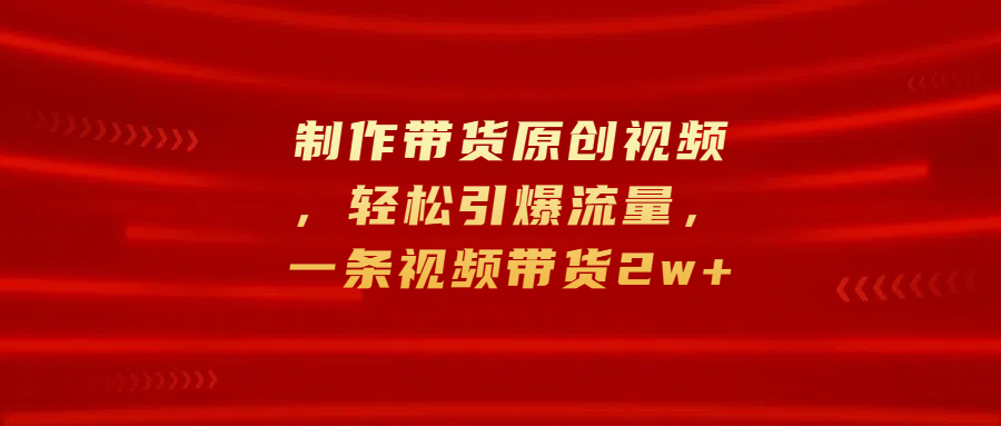 制作带货原创视频，轻松引爆流量，一条视频带货2w+-先锋思维