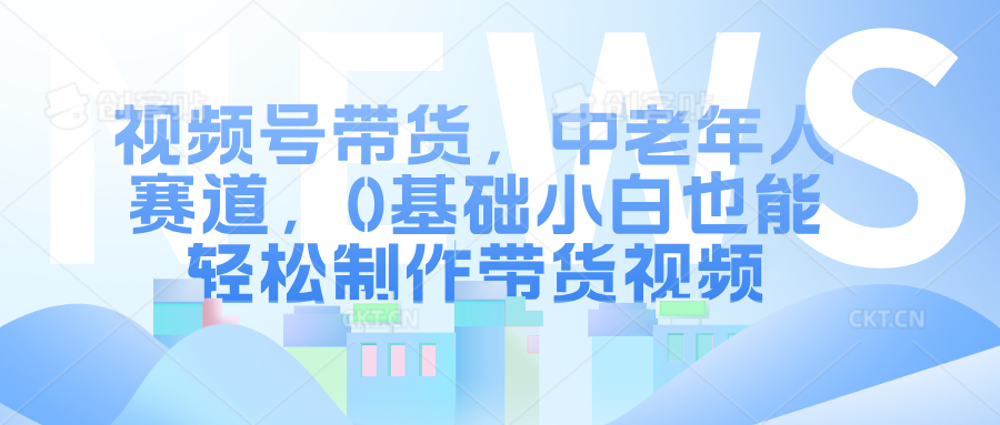 视频号带货，中老年人赛道，0基础小白也能轻松制作带货视频-先锋思维