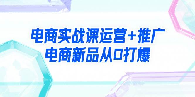 电商实战课运营+推广，电商新品从0打爆（99节视频课）-先锋思维