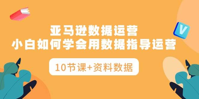 亚马逊数据运营，小白如何学会用数据指导运营（10节课+资料数据）-先锋思维